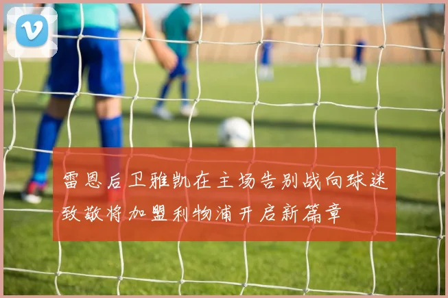 雷恩后卫雅凯在主场告别战向球迷致敬将加盟利物浦开启新篇章