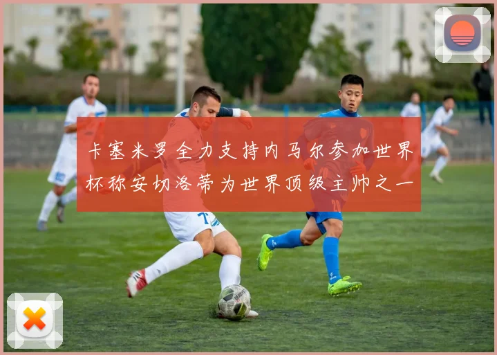 卡塞米罗全力支持内马尔参加世界杯称安切洛蒂为世界顶级主帅之一