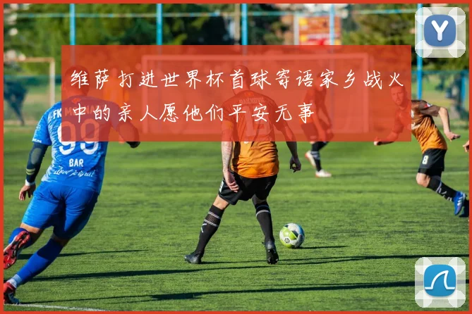 维萨打进世界杯首球寄语家乡战火中的亲人愿他们平安无事