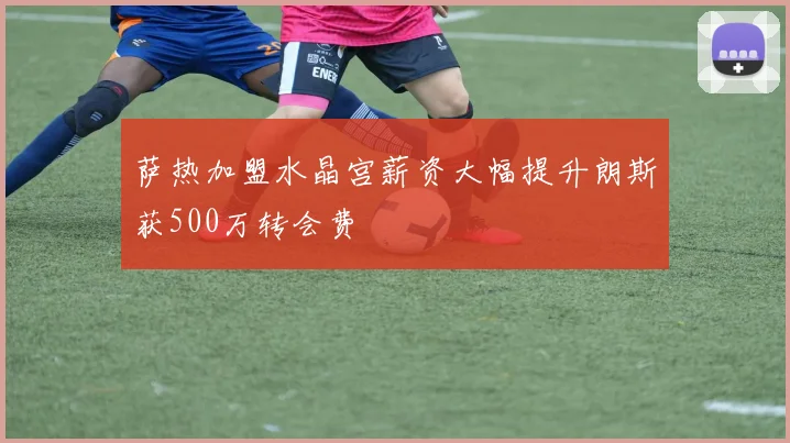 萨热加盟水晶宫薪资大幅提升朗斯获500万转会费
