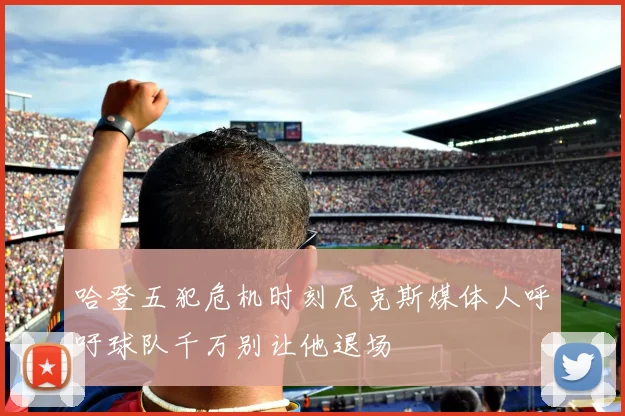 哈登五犯危机时刻尼克斯媒体人呼吁球队千万别让他退场