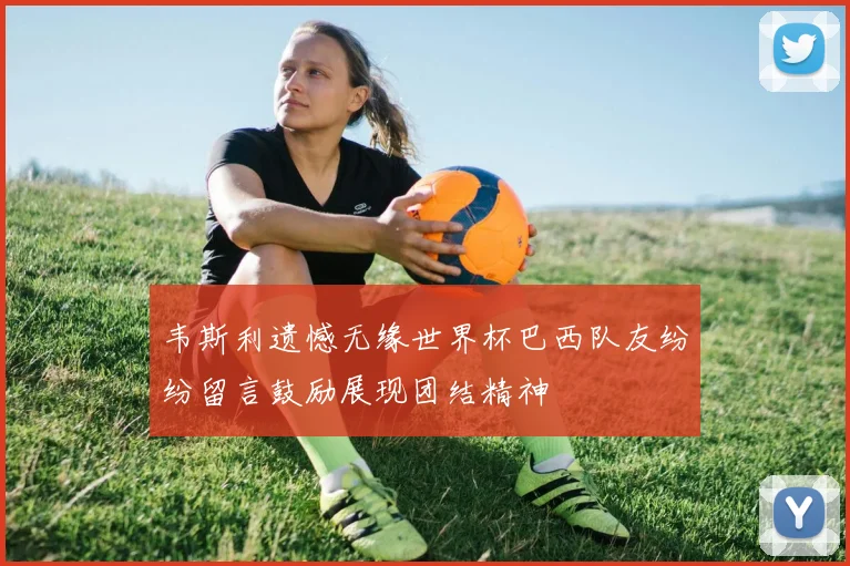 韦斯利遗憾无缘世界杯巴西队友纷纷留言鼓励展现团结精神