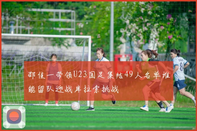 邵佳一带领U23国足集结49人名单谁能留队迎战库拉索挑战