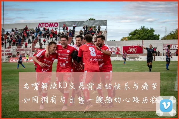 名嘴解读KD交易背后的快乐与痛苦如同拥有与出售一艘船的心路历程
