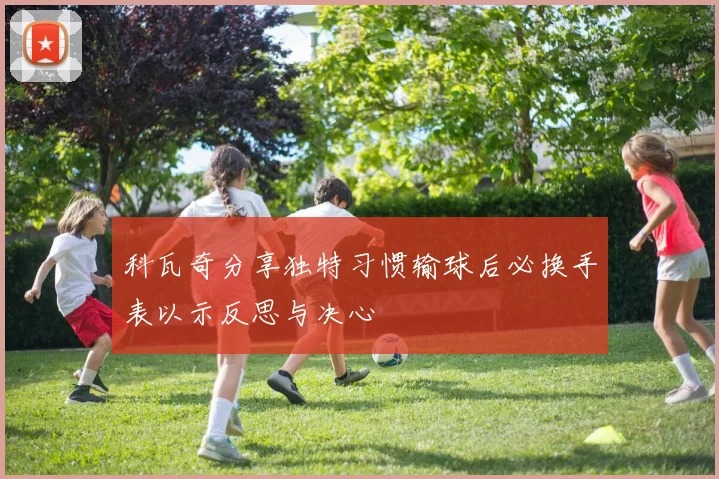 科瓦奇分享独特习惯输球后必换手表以示反思与决心