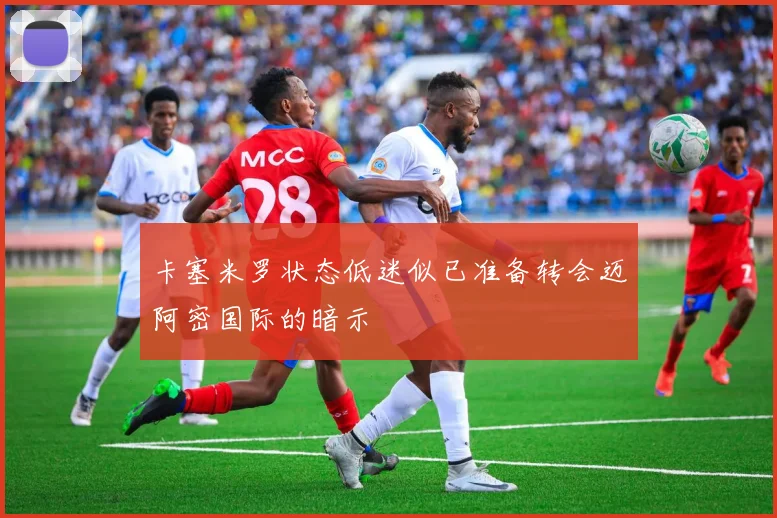 卡塞米罗状态低迷似已准备转会迈阿密国际的暗示