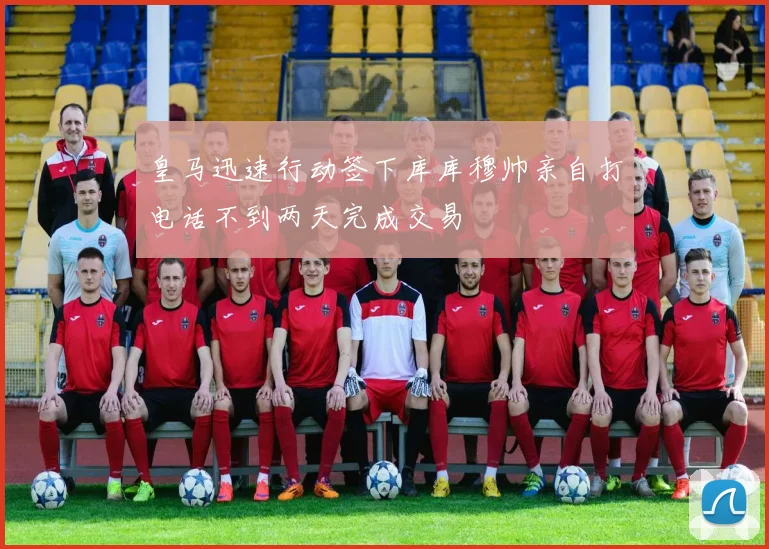皇马迅速行动签下库库穆帅亲自打电话不到两天完成交易