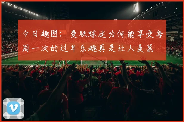 今日趣图：曼联球迷为何能享受每周一次的过年乐趣真是让人羡慕