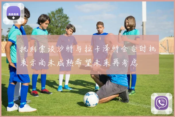 托利索谈沙特与拉卡泽特会合时机表示尚未成熟希望未来再考虑