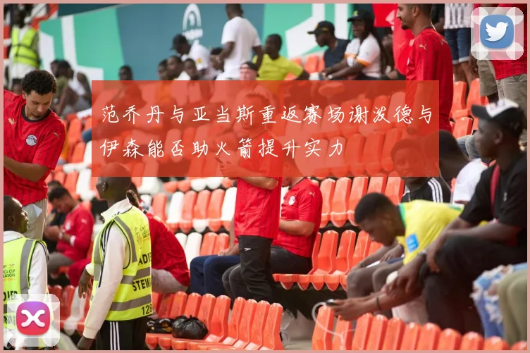 范乔丹与亚当斯重返赛场谢泼德与伊森能否助火箭提升实力