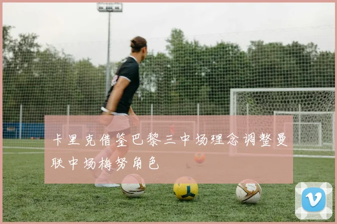 卡里克借鉴巴黎三中场理念调整曼联中场梅努角色