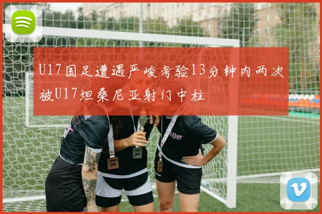 U17国足遭遇严峻考验13分钟内两次被U17坦桑尼亚射门中柱