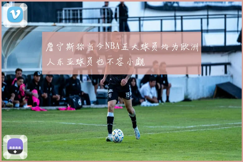詹宁斯称当今NBA五大球员均为欧洲人东亚球员也不容小觑