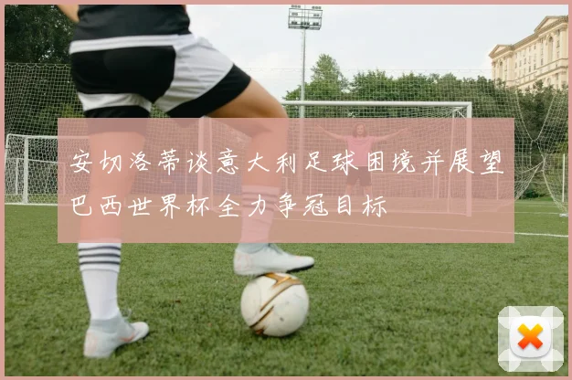 安切洛蒂谈意大利足球困境并展望巴西世界杯全力争冠目标