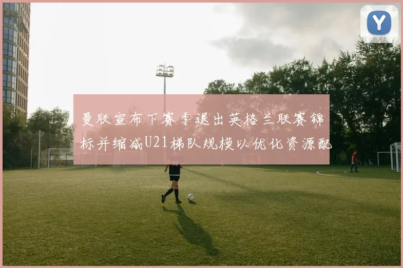 曼联宣布下赛季退出英格兰联赛锦标并缩减U21梯队规模以优化资源配置