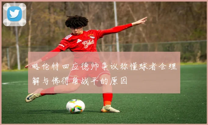 略伦特回应德帅争议称懂球者会理解与佛得角战平的原因