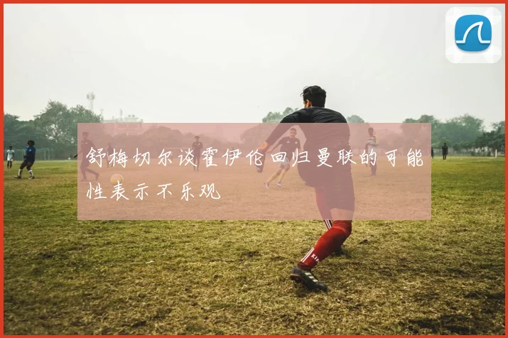 舒梅切尔谈霍伊伦回归曼联的可能性表示不乐观