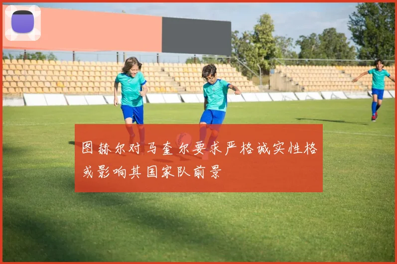 图赫尔对马奎尔要求严格诚实性格或影响其国家队前景
