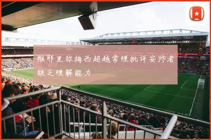维耶里称梅西超越常理批评安帅者缺乏理解能力