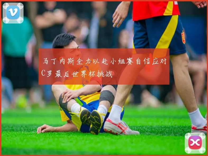 马丁内斯全力以赴小组赛自信应对C罗最后世界杯挑战