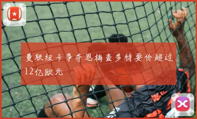 曼联纽卡争夺恩梅查多特要价超过12亿欧元