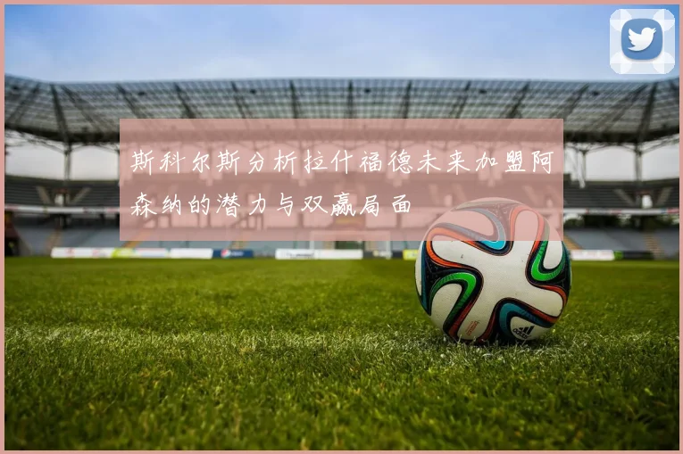 斯科尔斯分析拉什福德未来加盟阿森纳的潜力与双赢局面