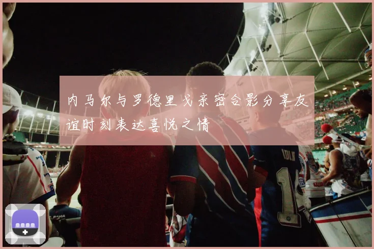内马尔与罗德里戈亲密合影分享友谊时刻表达喜悦之情