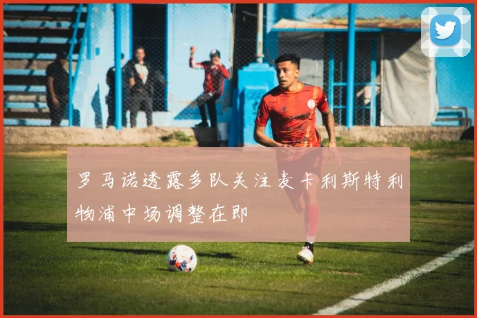 罗马诺透露多队关注麦卡利斯特利物浦中场调整在即