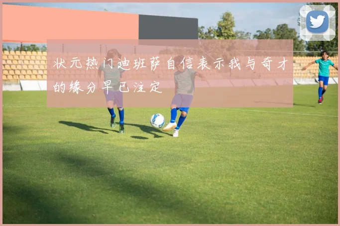 状元热门迪班萨自信表示我与奇才的缘分早已注定